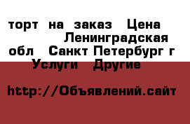торт  на  заказ › Цена ­ 700-800. - Ленинградская обл., Санкт-Петербург г. Услуги » Другие   